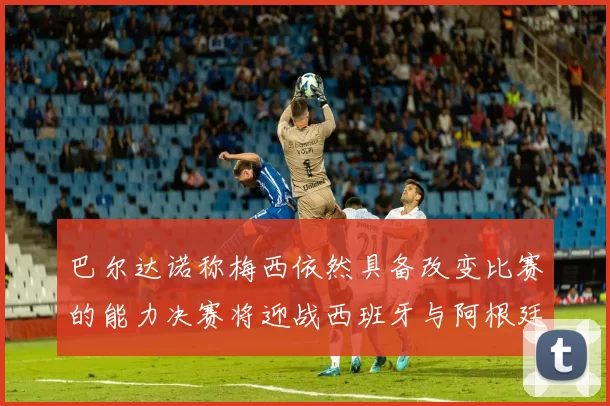 巴尔达诺称梅西依然具备改变比赛的能力决赛将迎战西班牙与阿根廷