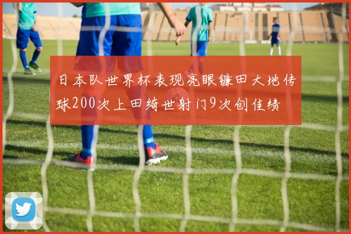 日本队世界杯表现亮眼镰田大地传球200次上田绮世射门9次创佳绩