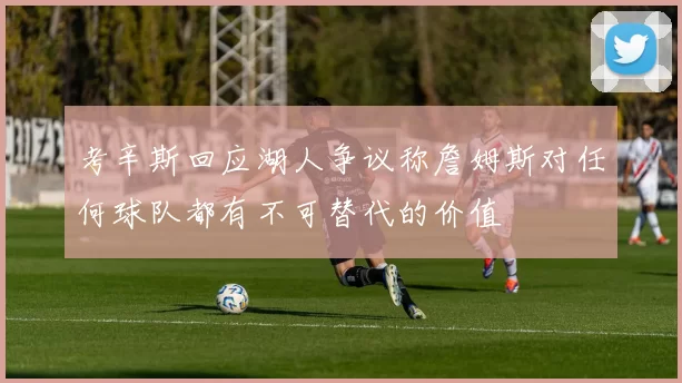 考辛斯回应湖人争议称詹姆斯对任何球队都有不可替代的价值
