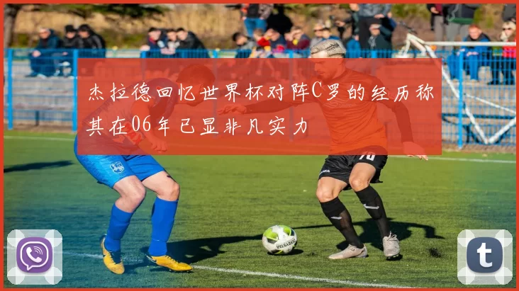 杰拉德回忆世界杯对阵C罗的经历称其在06年已显非凡实力