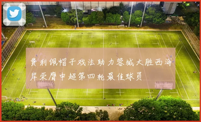 费利佩帽子戏法助力蓉城大胜西海岸荣膺中超第四轮最佳球员