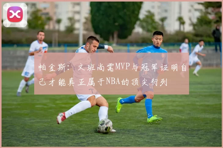 帕金斯：文班尚需MVP与冠军证明自己才能真正属于NBA的顶尖行列