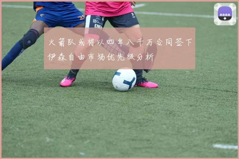 火箭队或将以四年八千万合同签下伊森自由市场优先级分析