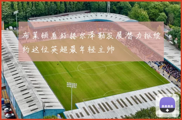 布莱顿看好赫尔泽勒发展潜力拟续约这位英超最年轻主帅