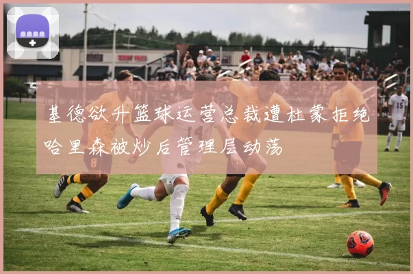 基德欲升篮球运营总裁遭杜蒙拒绝哈里森被炒后管理层动荡