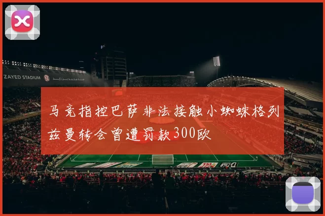 马竞指控巴萨非法接触小蜘蛛格列兹曼转会曾遭罚款300欧