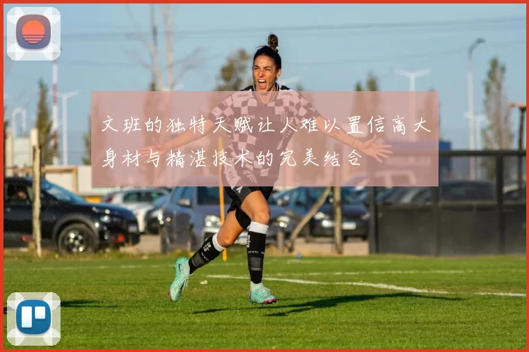 文班的独特天赋让人难以置信高大身材与精湛技术的完美结合
