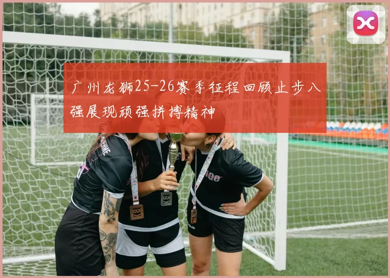 广州龙狮25-26赛季征程回顾止步八强展现顽强拼搏精神
