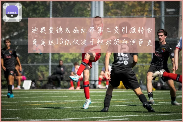 迪奥曼德或成红军第三贵引援转会费高达13亿仅次于维尔茨和伊萨克