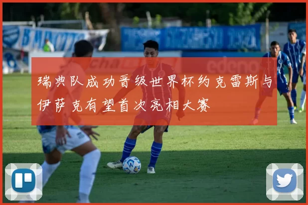 瑞典队成功晋级世界杯约克雷斯与伊萨克有望首次亮相大赛