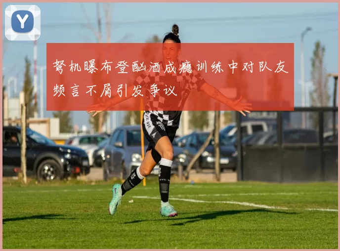 弩机曝布登酗酒成瘾训练中对队友频言不屑引发争议