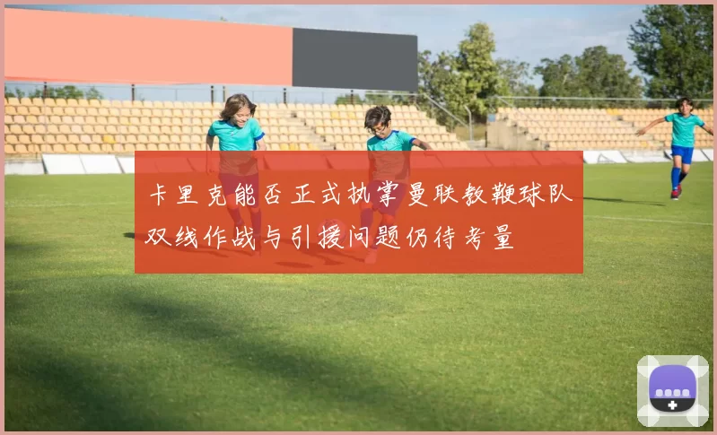 卡里克能否正式执掌曼联教鞭球队双线作战与引援问题仍待考量