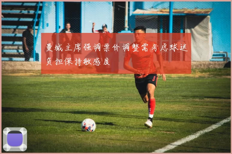 曼城主席强调票价调整需考虑球迷负担保持敏感度