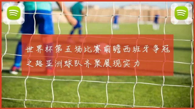 世界杯第五场比赛前瞻西班牙争冠之路亚洲球队齐聚展现实力
