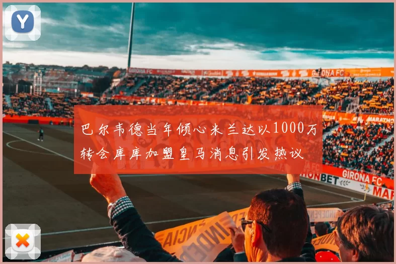 巴尔韦德当年倾心米兰达以1000万转会库库加盟皇马消息引发热议