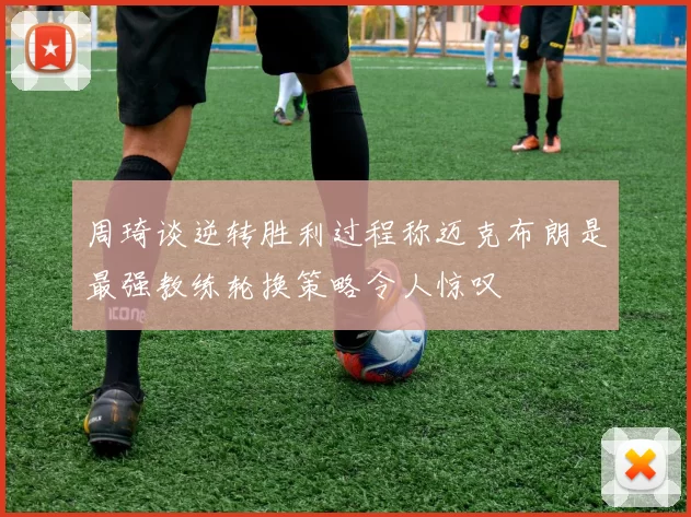 周琦谈逆转胜利过程称迈克布朗是最强教练轮换策略令人惊叹