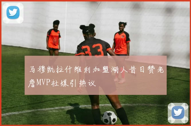 马穆凯拉什维利加盟湖人昔日赞老詹MVP社媒引热议