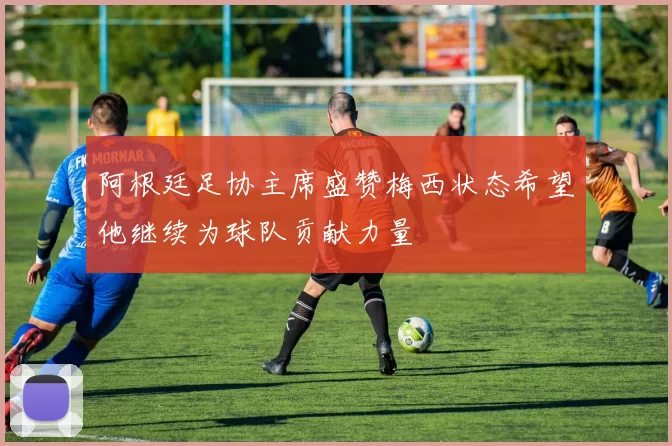 阿根廷足协主席盛赞梅西状态希望他继续为球队贡献力量
