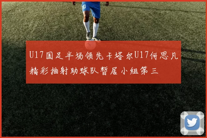 U17国足半场领先卡塔尔U17何思凡精彩抽射助球队暂居小组第三