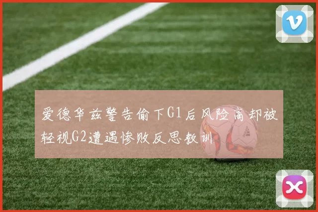 爱德华兹警告偷下G1后风险高却被轻视G2遭遇惨败反思教训