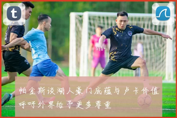 帕金斯谈湖人豪门底蕴与卢卡价值呼吁外界给予更多尊重