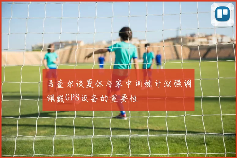 马奎尔谈夏休与家中训练计划强调佩戴GPS设备的重要性