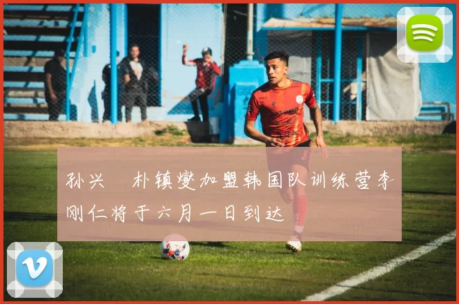 孙兴慜朴镇燮加盟韩国队训练营李刚仁将于六月一日到达