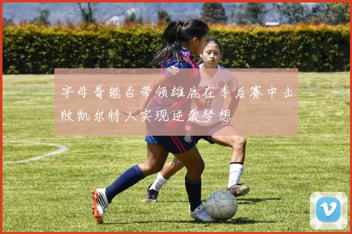 字母哥能否带领雄鹿在季后赛中击败凯尔特人实现逆袭梦想
