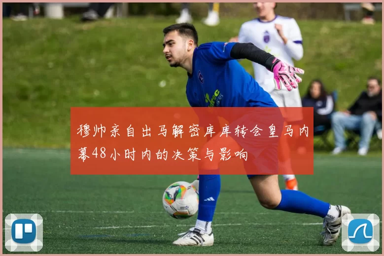 穆帅亲自出马解密库库转会皇马内幕48小时内的决策与影响