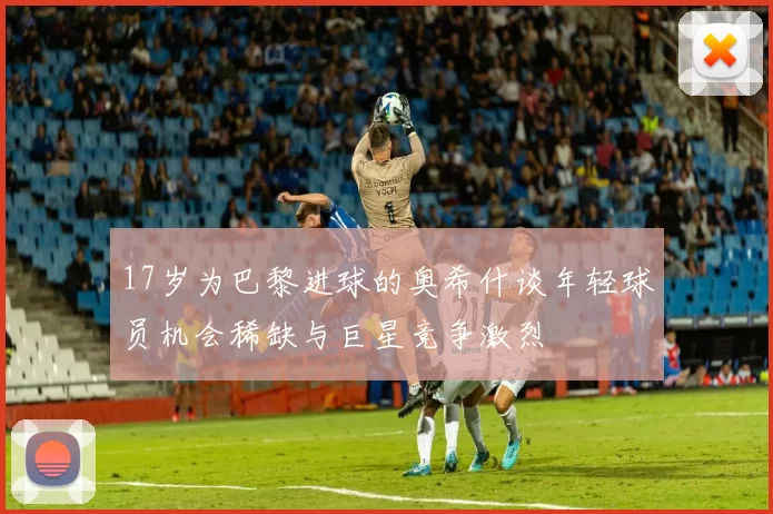 17岁为巴黎进球的奥希什谈年轻球员机会稀缺与巨星竞争激烈