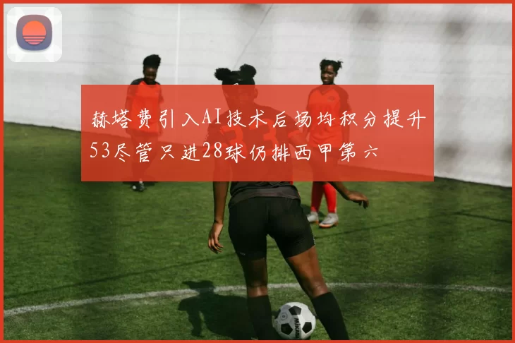 赫塔费引入AI技术后场均积分提升53尽管只进28球仍排西甲第六