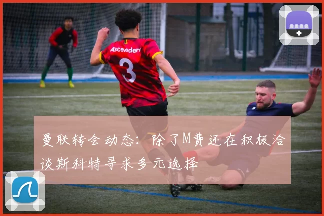 曼联转会动态：除了M费还在积极洽谈斯科特寻求多元选择