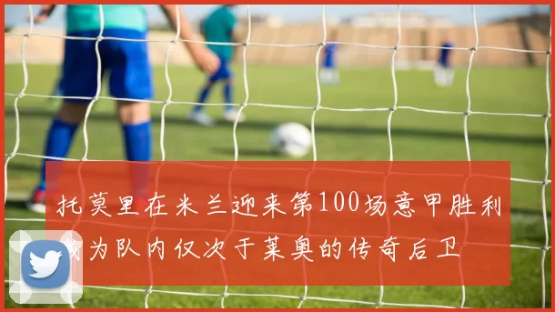 托莫里在米兰迎来第100场意甲胜利成为队内仅次于莱奥的传奇后卫