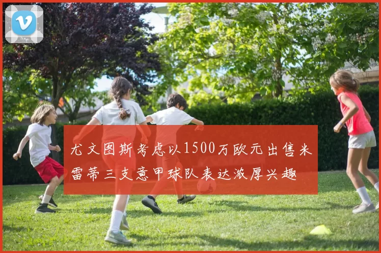 尤文图斯考虑以1500万欧元出售米雷蒂三支意甲球队表达浓厚兴趣