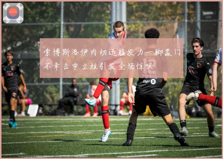 索博斯洛伊内切迅猛发力一脚轰门不幸击中立柱引发全场惊叹