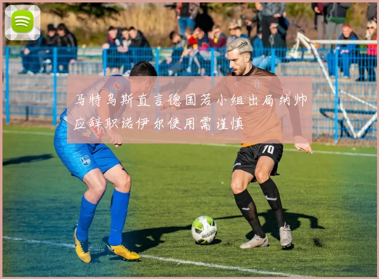 马特乌斯直言德国若小组出局纳帅应辞职诺伊尔使用需谨慎